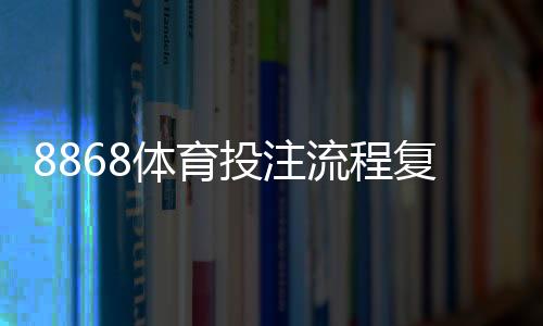 8868体育投注流程复杂吗？新手注册、充值、投注到提现全流程图文教学