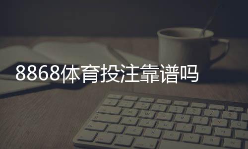 8868体育投注靠谱吗?平台信誉、安全性与用户评价全面解析