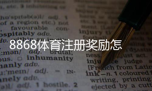 8868体育注册奖励怎么领？新手领取攻略与注意事项