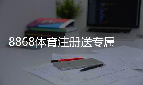 8868体育注册送专属奖励：新手领取步骤、优惠规则与常见问题详解