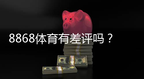 8868体育有差评吗?真实用户评价、优缺点与信誉风险全面解析