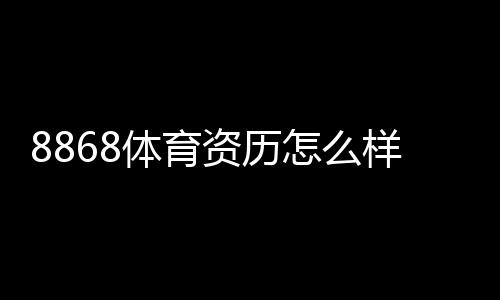 8868体育资历怎么样？资质、运营年限与用户口碑全方位评估