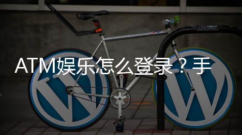 ATM娱乐怎么登录？手把手教你快速进入游戏大厅