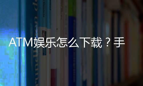 ATM娱乐怎么下载？手把手教你轻松安装畅玩