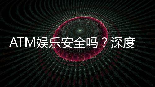 ATM娱乐安全吗?深度解析平台保障与玩家必知事项