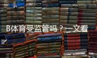 B体育受监管吗？一文看懂牌照、合规与风险提示