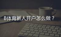 B体育新人开户怎么做？注册流程、首存优惠与安全注意事项一篇看懂