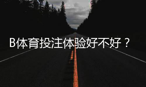 B体育投注体验好不好?2026最新实测评测与新手全攻略