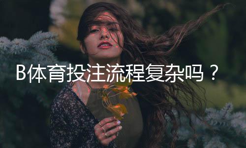 B体育投注流程复杂吗？新手一站式教程：开户、充值、投注与提款详解
