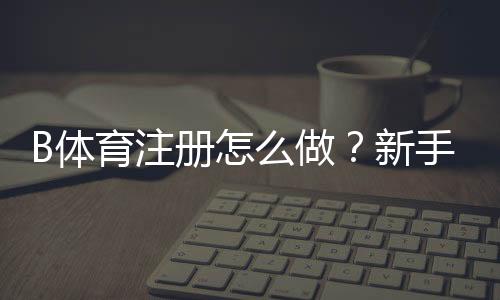 B体育注册怎么做？新手完整注册流程与注意事项