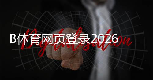 B体育网页登录2026最新版教程：官网入口、注册登录流程与常见问题解答
