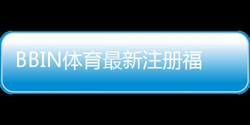 BBIN体育最新注册福利大全：新用户领取步骤、优惠解析与注意事项