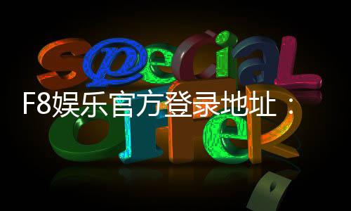 F8娱乐官方登录地址：畅享顶级棋牌电游的尊贵体验