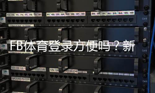 FB体育登录方便吗?新手注册登录流程、常见问题与解决方法