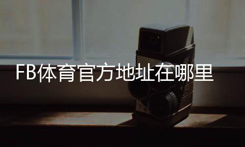 FB体育官方地址在哪里？官方网站入口、登录方法与防骗识别指南
