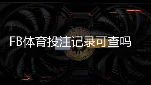 FB体育投注记录可查吗?完整查询方法、隐私风险与维权步骤一览