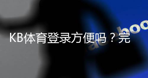 KB体育登录方便吗?完整登录流程、常见问题与快速解决方法