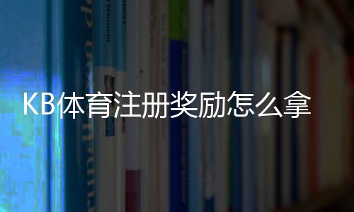 KB体育注册奖励怎么拿?最新优惠规则、领取步骤与注意事项详解
