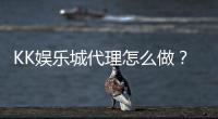 KK娱乐城代理怎么做？详细申请流程与收益解析
