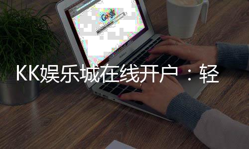 KK娱乐城在线开户:轻松注册享豪华礼金与真人娱乐盛宴
