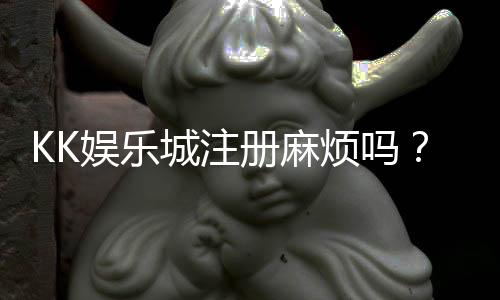 KK娱乐城注册麻烦吗?3分钟快速开户流程详解
