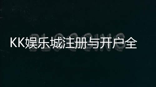 KK娱乐城注册与开户全流程：新手必看的详细指南