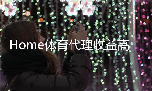 Home体育代理收益高吗?深度解析行业盈利模式与实战经验