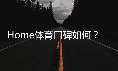 Home体育口碑如何?深度解析其平台优势与玩家真实评价