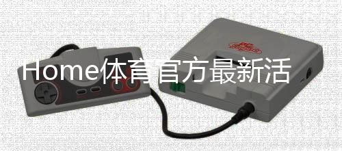 Home体育官方最新活动：限时福利与精彩赛事等你来参与