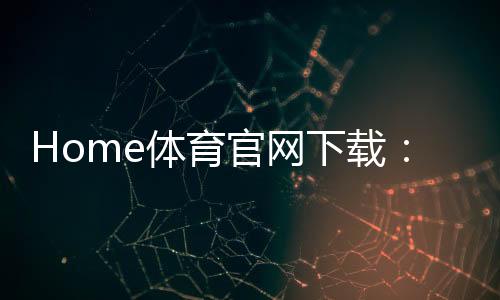 Home体育官网下载：畅享顶级体育赛事与便捷投注体验