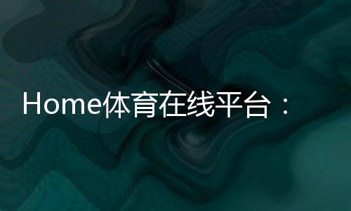 Home体育在线平台：畅享全球顶级赛事与极致投注体验