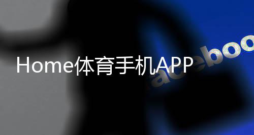 Home体育手机APP下载：畅享全球热门赛事与实时比分
