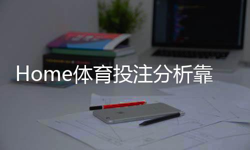 Home体育投注分析靠谱吗?深度解析平台安全性与玩法优势