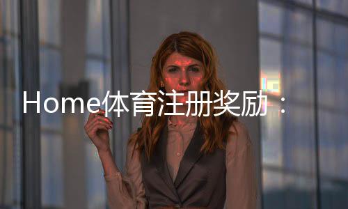 Home体育注册奖励：新手必领豪礼与高额返利攻略