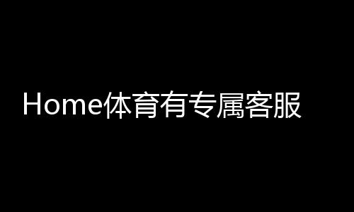 Home体育有专属客服吗?为您解答平台客服服务详情