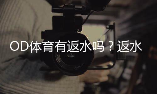 OD体育有返水吗?返水比例、领取规则与新手注意事项一文看懂