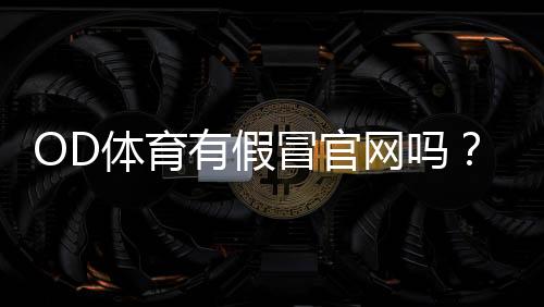 OD体育有假冒官网吗?官方真伪识别方法及防骗全攻略