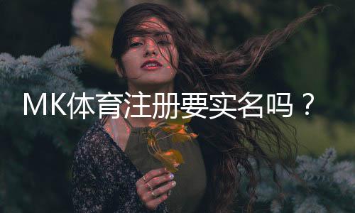 MK体育注册要实名吗？平台实名认证流程与注意事项详解