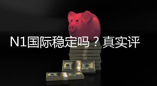 N1国际稳定吗?真实评测:安全性、信誉与提现体验全解析