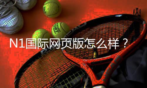 N1国际网页版怎么样?安全性、功能与新手玩法全面评测