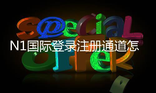 N1国际登录注册通道怎么进?新手快速注册与官方安全登录全流程指南