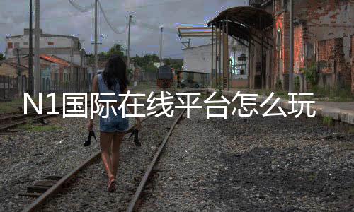 N1国际在线平台怎么玩?注册、充值、玩法与安全全面解析