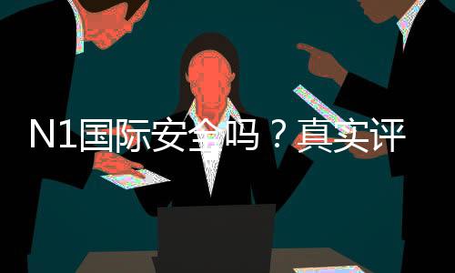 N1国际安全吗？真实评测、用户口碑与风险识别全攻略