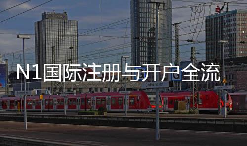 N1国际注册与开户全流程怎么做？新手图文教程与常见问题解答