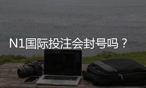 N1国际投注会封号吗?封号原因、风险提示与申诉全攻略