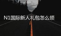 N1国际新人礼包怎么领？新手领取步骤、福利规则与注意事项
