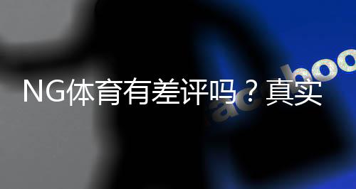 NG体育有差评吗?真实用户反馈与平台信誉全面解析