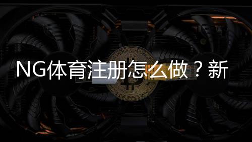 NG体育注册怎么做？新手一步步完成开户、实名认证与常见问题解答