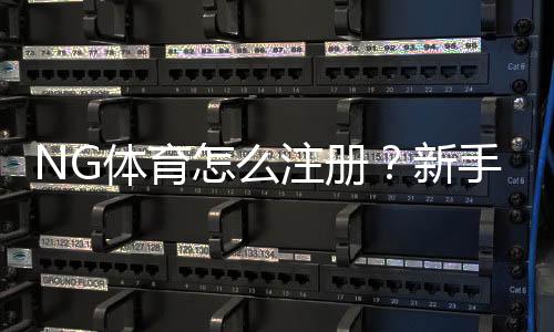 NG体育怎么注册？新手快速注册流程与常见问题详解