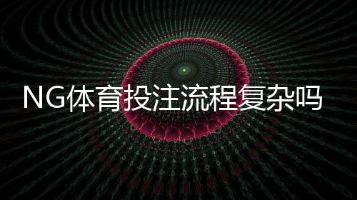 NG体育投注流程复杂吗？新手一看就会的开户、充值与投注完整操作指南